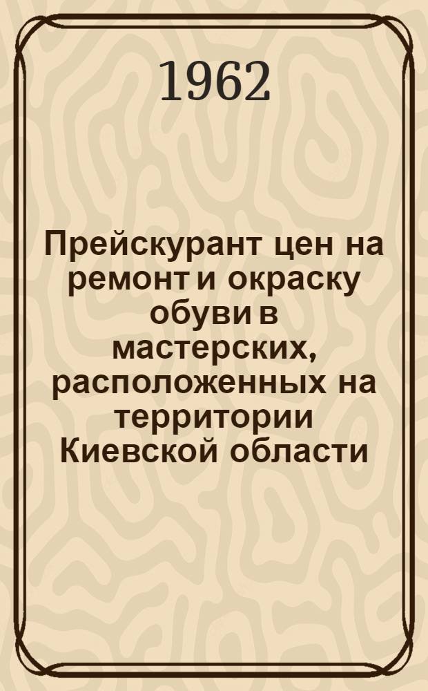 Прейскурант цен на ремонт и окраску обуви в мастерских, расположенных на территории Киевской области : Вводится в действие с 1 янв. 1963 г