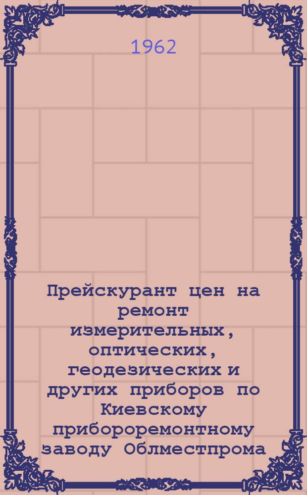Прейскурант цен на ремонт измерительных, оптических, геодезических и других приборов по Киевскому прибороремонтному заводу Облместпрома : (Вводится в действие с 1 янв.) : Утв. 28/V-62