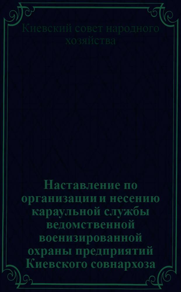 Наставление по организации и несению караульной службы ведомственной военизированной охраны предприятий Киевского совнархоза : Утв. 9/III 1963 г.