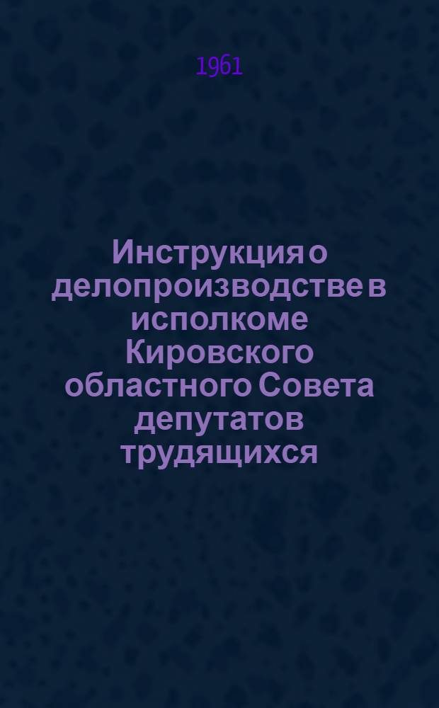 Инструкция о делопроизводстве в исполкоме Кировского областного Совета депутатов трудящихся, его отделах и управлениях, исполкомах городских, районных, сельских и поселковых Советов депутатов трудящихся