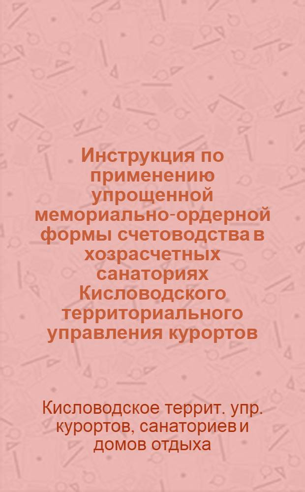 Инструкция по применению упрощенной мемориально-ордерной формы счетоводства в хозрасчетных санаториях Кисловодского территориального управления курортов, санаториев и домов отдыха : Утв. 5 мая 1958 г.
