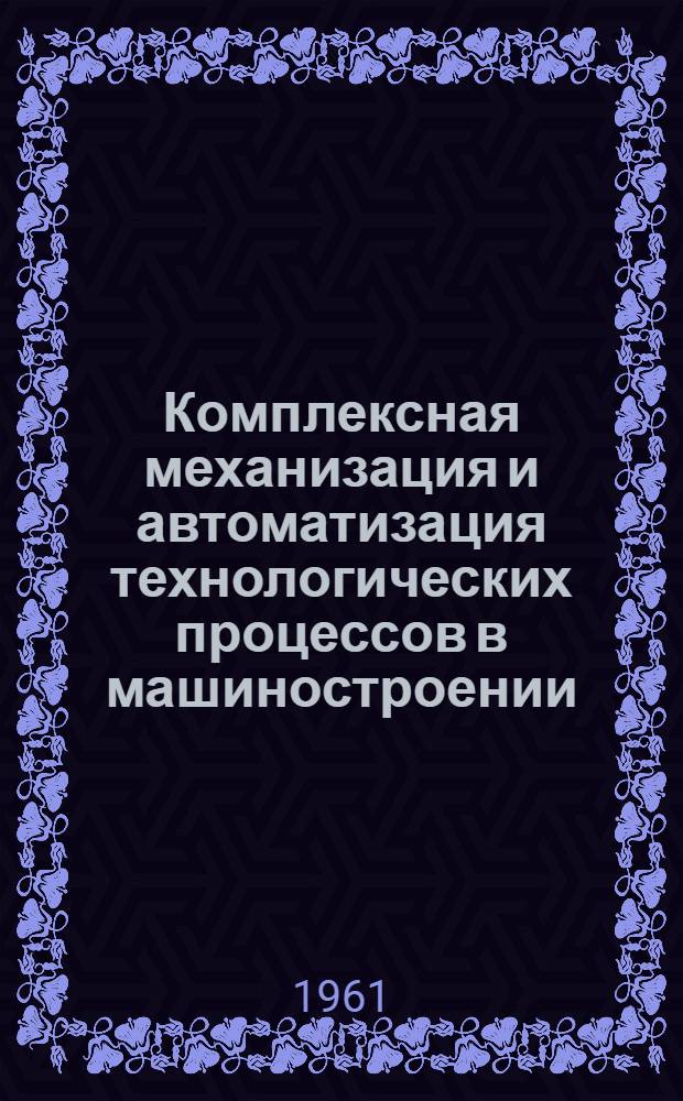 Комплексная механизация и автоматизация технологических процессов в машиностроении : Рефераты отд. работ, выполн. ин-тами в 1960 г.