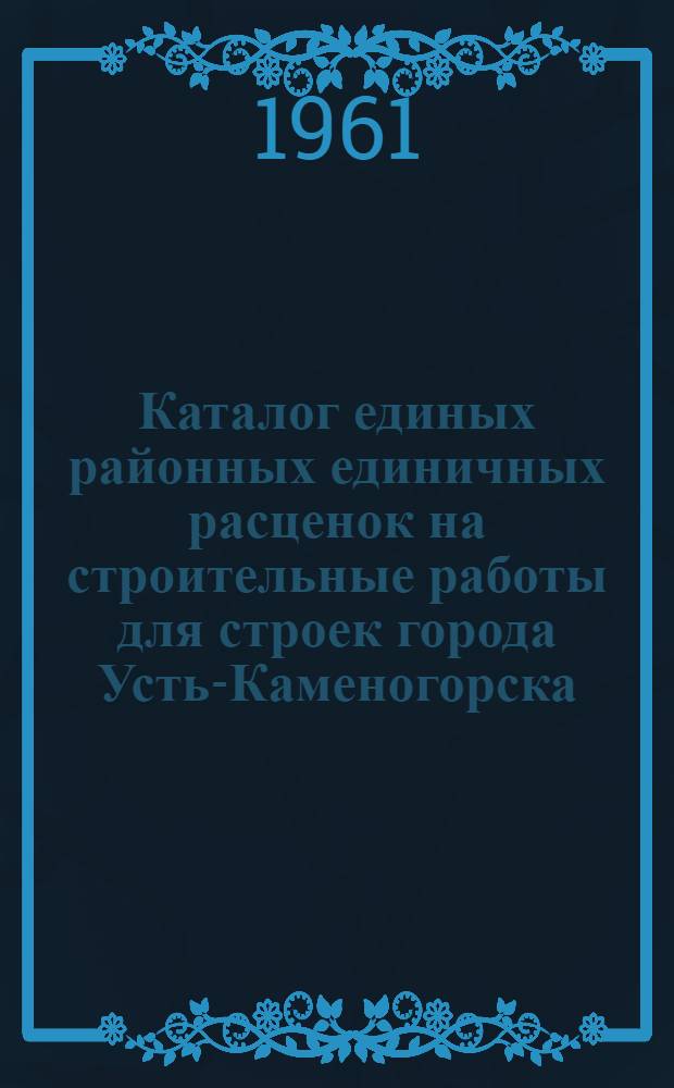 Каталог единых районных единичных расценок на строительные работы для строек города Усть-Каменогорска : Сост. в ценах, введ. с 1 VII 1965 г. для строек 1 группы (в новом масштабе цен) [Утв. Госстроем Каз. ССР от 19/XII 1960 г.] Т. 1-. Т. 1 : Каталог ЕРЕР, привязанных к местным условиям [строительства]