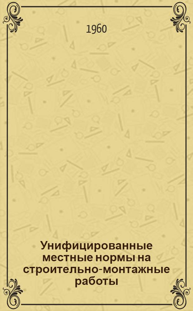 Унифицированные местные нормы на строительно-монтажные работы : Утв. 18/VI 1960 г. : Отд. 1-