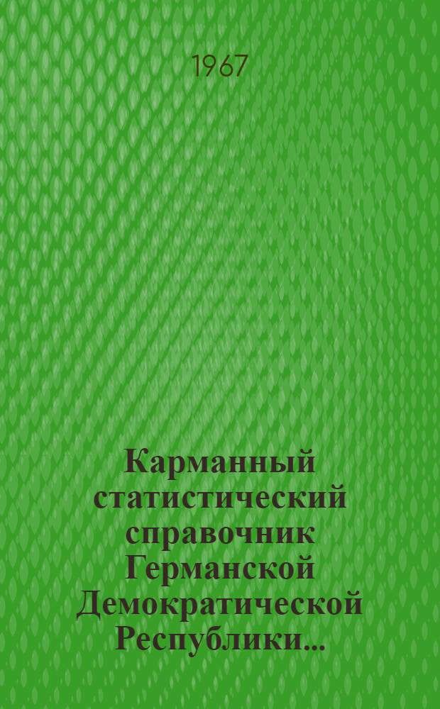 Карманный статистический справочник Германской Демократической Республики.. : Изд. Гос. центр. стат. упр. ... 1967 г.