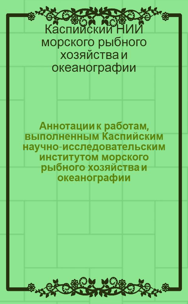 Аннотации к работам, выполненным Каспийским научно-исследовательским институтом морского рыбного хозяйства и океанографии (КаспНИРО) : Сб. 1-