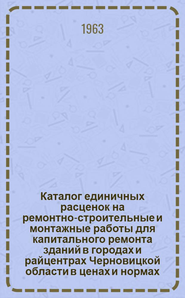Каталог единичных расценок на ремонтно-строительные и монтажные работы для капитального ремонта зданий в городах и райцентрах Черновицкой области в ценах и нормах, действующих с 1/I 1963 г : [Утв. Черновицким исполкомом обл. Совета деп. труд. 30/III 1963 г.]. Т. 1 : Строительные работы