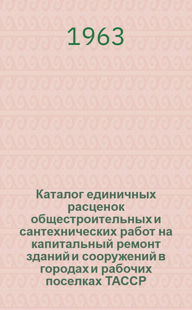 Каталог единичных расценок общестроительных и сантехнических работ на капитальный ремонт зданий и сооружений в городах и рабочих поселках ТАССР (кроме г. Казани) : В ценах, введ. 1 янв. 1962 г. [Утв. Советом Министров ТАССР 15/X 1963 г. с вводом в действие с 1/IX 1963 г. В 4 т.]. Т. 1