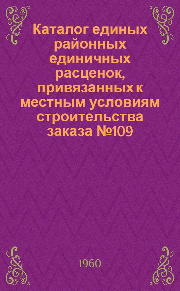 Каталог единых районных единичных расценок, привязанных к местным условиям строительства заказа № 109 : Утв. 14/IX 1956 г. и пересчитан в соответствии с новым масштабом цен [Кн. 1]-. [Кн. 2. Разделы (сборники) 7, 8, 9]