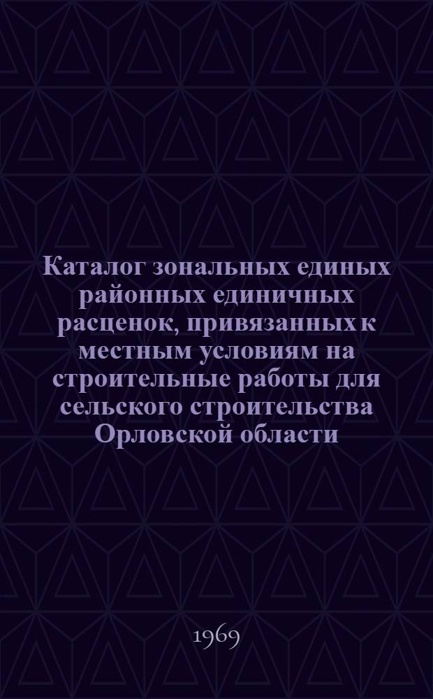 Каталог зональных единых районных единичных расценок, привязанных к местным условиям на строительные работы для сельского строительства Орловской области : (I территор. район) : Утв. 26/II 1969 г. с введ. в действие с 1/I 1969 г. : В 6 кн. : Кн. 1-