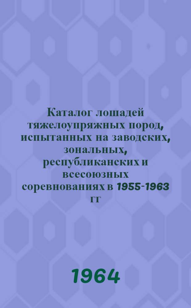 Каталог лошадей тяжелоупряжных пород, испытанных на заводских, зональных, республиканских и всесоюзных соревнованиях в 1955-1963 гг. : Т. 4-