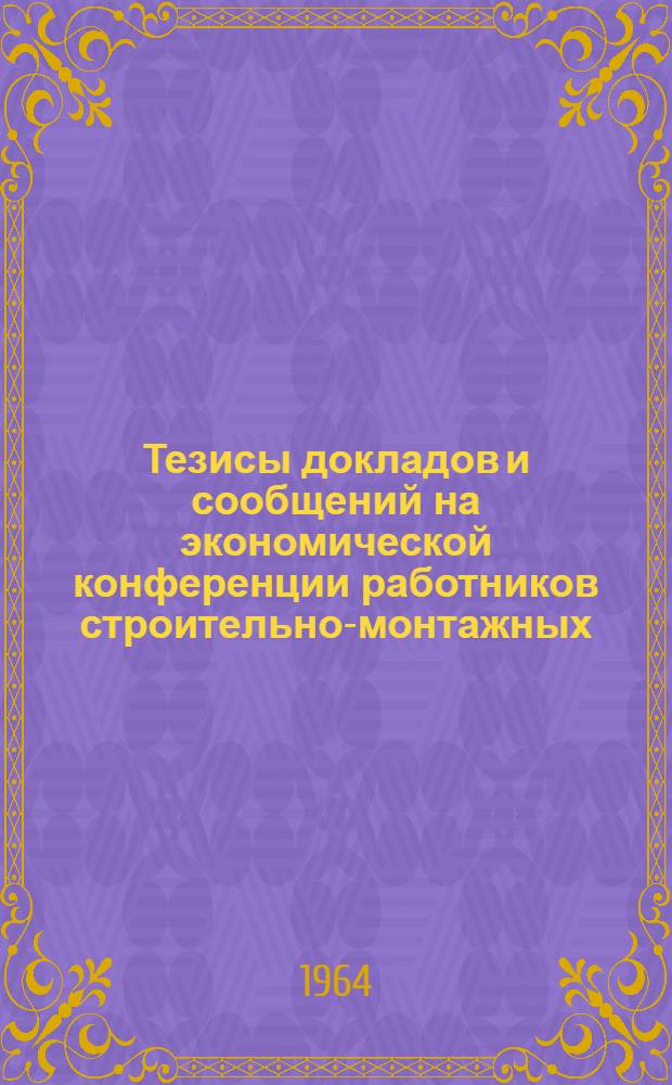 Тезисы докладов и сообщений на экономической конференции работников строительно-монтажных, проектных организаций и предприятий стройиндустрии г. Киева и области. 22-23 октября 1964 г. : 1-
