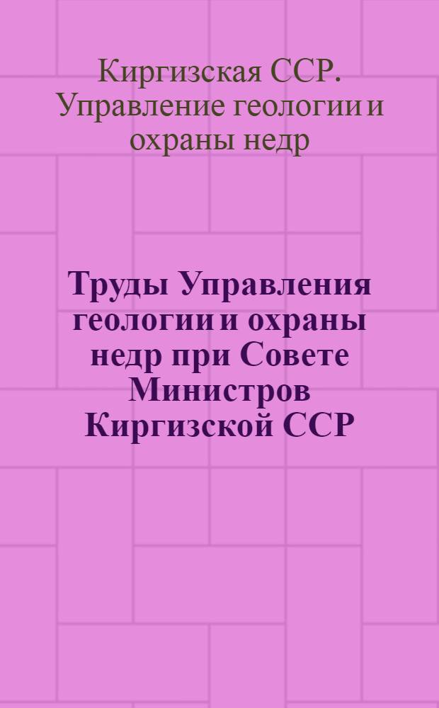 Труды Управления геологии и охраны недр при Совете Министров Киргизской ССР : Сб. 1-