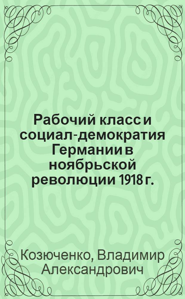 Рабочий класс и социал-демократия Германии в ноябрьской революции 1918 г. : Автореферат дис. на соискание учен. степени д-ра ист. наук