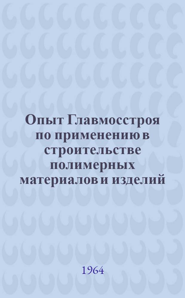 Опыт Главмосстроя по применению в строительстве полимерных материалов и изделий : Доклад на Совещании о развитии производства и применении в строительстве материалов и изделий из пластмасс 21-23/IX 1964 г