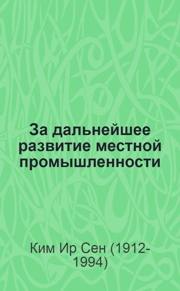 За дальнейшее развитие местной промышленности : Заключит. речь председателя Кабинета министров Ким Ир Сена на Всекорейском совещании активистов местной пром. и производ. кооперативов