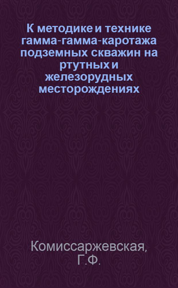 К методике и технике гамма-гамма-каротажа подземных скважин на ртутных и железорудных месторождениях : Обзорный доклад по материалам, представл. на V Всесоюз. науч.-техн. геофиз. конференцию