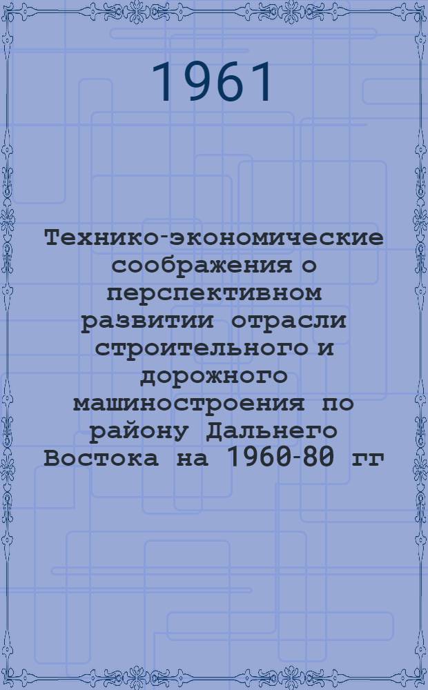 Технико-экономические соображения о перспективном развитии отрасли строительного и дорожного машиностроения по району Дальнего Востока на 1960-80 гг. : (Доклад на Секции машиностроения...)