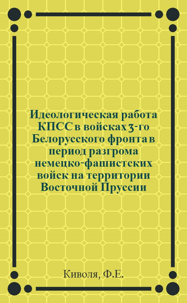 Идеологическая работа КПСС в войсках 3-го Белорусского фронта в период разгрома немецко-фашистских войск на территории Восточной Пруссии (январь - апрель 1945 года) : Автореферат дис. на соискание учен. степени канд. ист. наук
