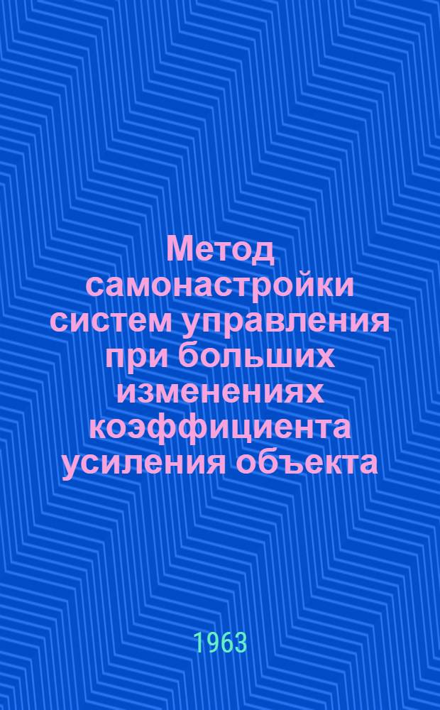 Метод самонастройки систем управления при больших изменениях коэффициента усиления объекта : Доклад, представл. на Второй Междунар. конгресс ИФАК. г. Базель, Швейцария. 27 авг. - 4 сент. 1963 г