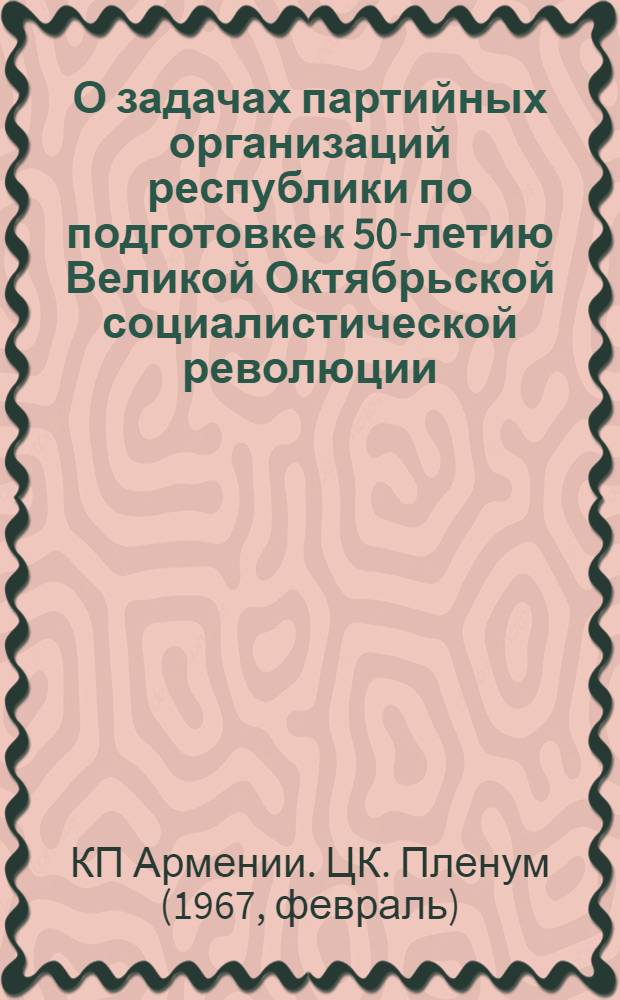 О задачах партийных организаций республики по подготовке к 50-летию Великой Октябрьской социалистической революции: Постановление Пленума ЦК КП Армении: Принято 6 февр. 1967 г.; Мероприятия Коммунистической партии Армении по подготовке к 50-летию Великой Октябрьской социалистической революции