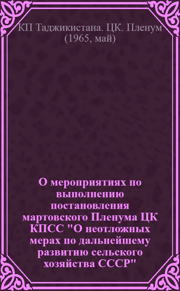 О мероприятиях по выполнению постановления мартовского Пленума ЦК КПСС "О неотложных мерах по дальнейшему развитию сельского хозяйства СССР" : Постановление Пленума ЦК КП Таджикистана от 17 мая 1965 г. и решения, принятые в соответствии с этим постановлением