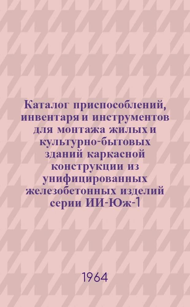 Каталог приспособлений, инвентаря и инструментов для монтажа жилых и культурно-бытовых зданий каркасной конструкции из унифицированных железобетонных изделий серии ИИ-Юж-1 : В 2 вып. : Вып. 1-
