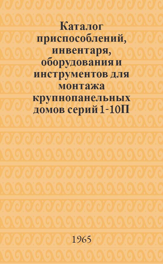 Каталог приспособлений, инвентаря, оборудования и инструментов для монтажа крупнопанельных домов серий 1-10П(А), 1-464А, 1-355А : Ч. 1-. Ч. 1