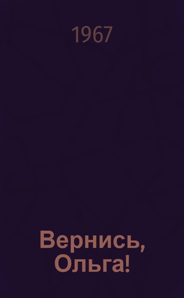 Вернись, Ольга! : Пьеса в 2 д