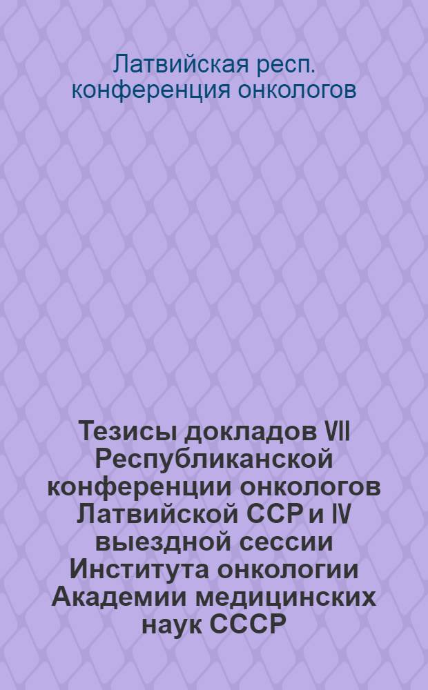 Тезисы докладов VII Республиканской конференции онкологов Латвийской ССР и IV выездной сессии Института онкологии Академии медицинских наук СССР. г. Рига, 15-18 ноября 1961 г.