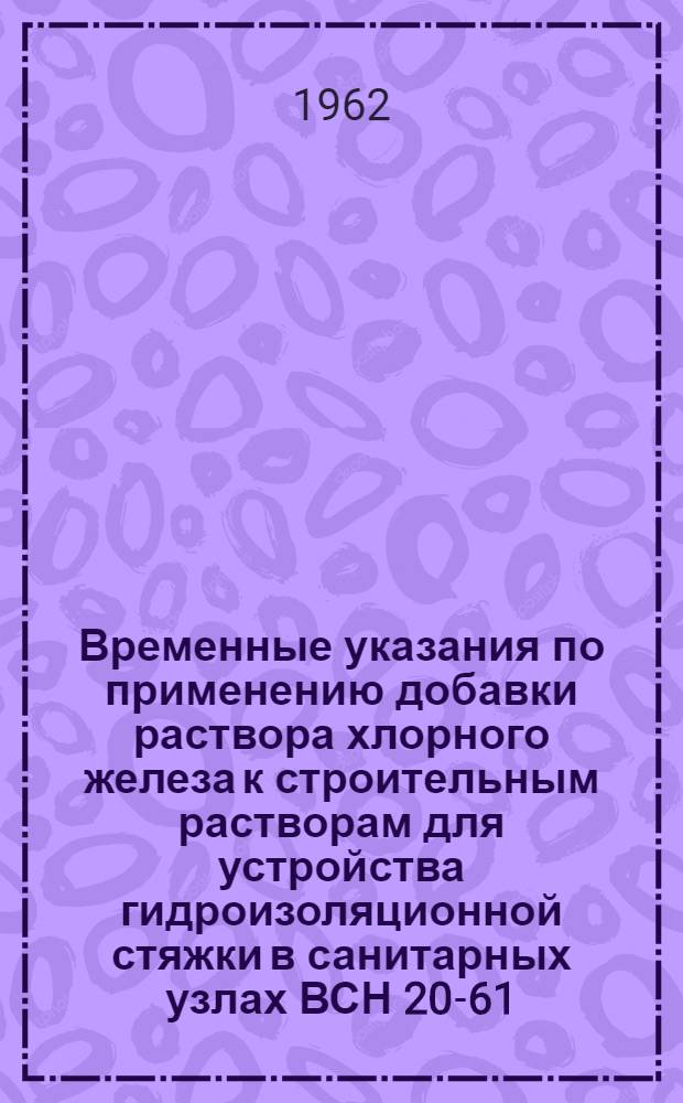Временные указания по применению добавки раствора хлорного железа к строительным растворам для устройства гидроизоляционной стяжки в санитарных узлах ВСН 20-61 : Утв. 27/II 1961 : Срок введ. 1 апр. 1961