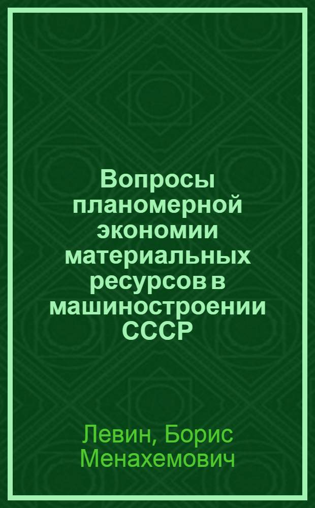 Вопросы планомерной экономии материальных ресурсов в машиностроении СССР : Доклад, обобщающий основные опублик. науч. труды, представл. на соискание учен. степени доктора экон. наук