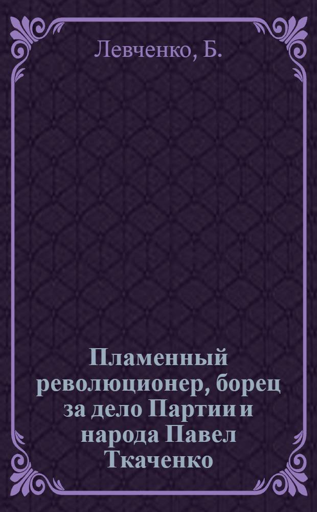 Пламенный революционер, борец за дело Партии и народа [Павел Ткаченко]