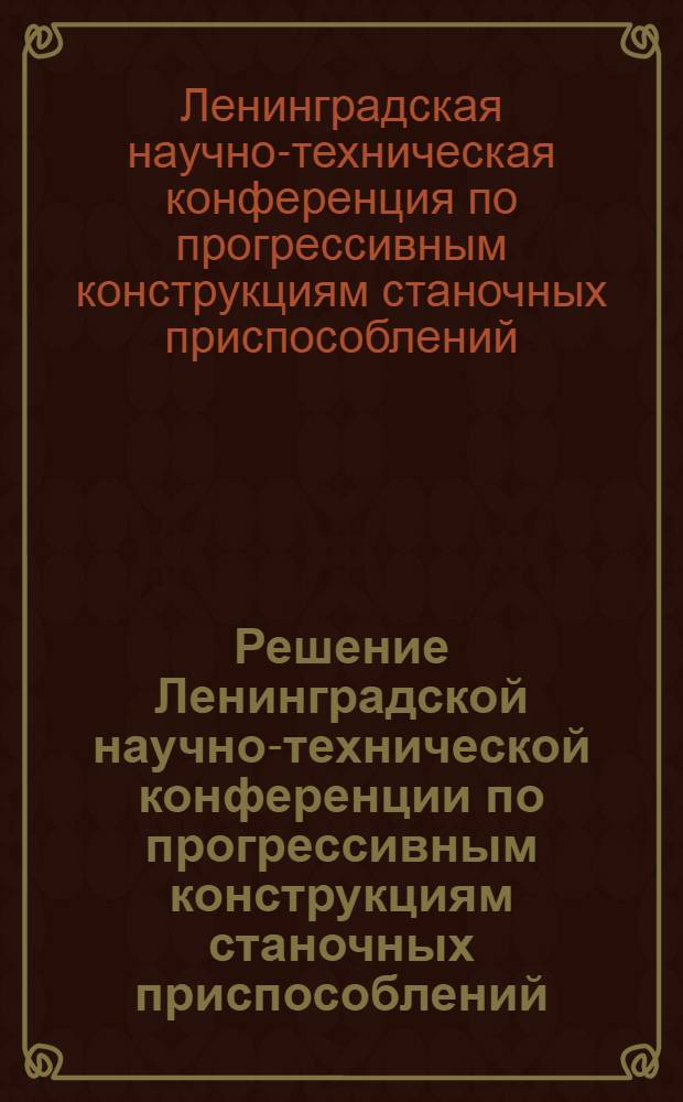 Решение Ленинградской научно-технической конференции по прогрессивным конструкциям станочных приспособлений. 12-14 декабря 1967 г.