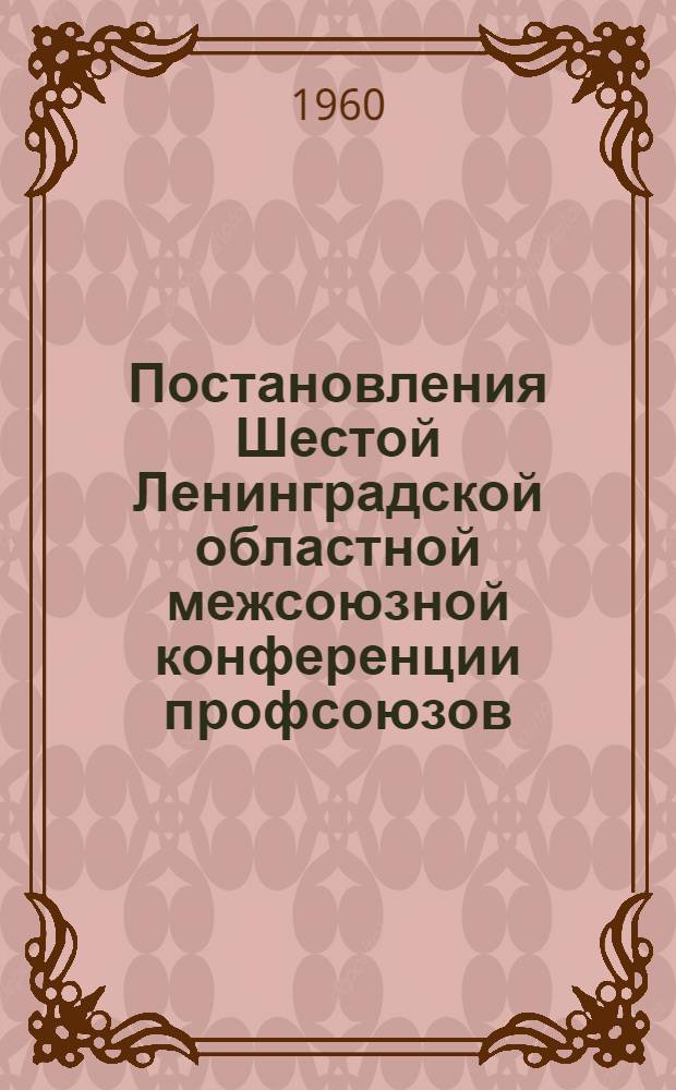 Постановления Шестой Ленинградской областной межсоюзной конференции профсоюзов : По отчетному докладу Облсовпрофа 24-25 марта 1960 г