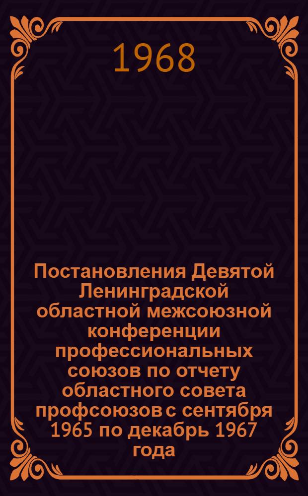 Постановления Девятой Ленинградской областной межсоюзной конференции профессиональных союзов [по отчету областного совета профсоюзов с сентября 1965 по декабрь 1967 года. 6 декабря 1967 года]