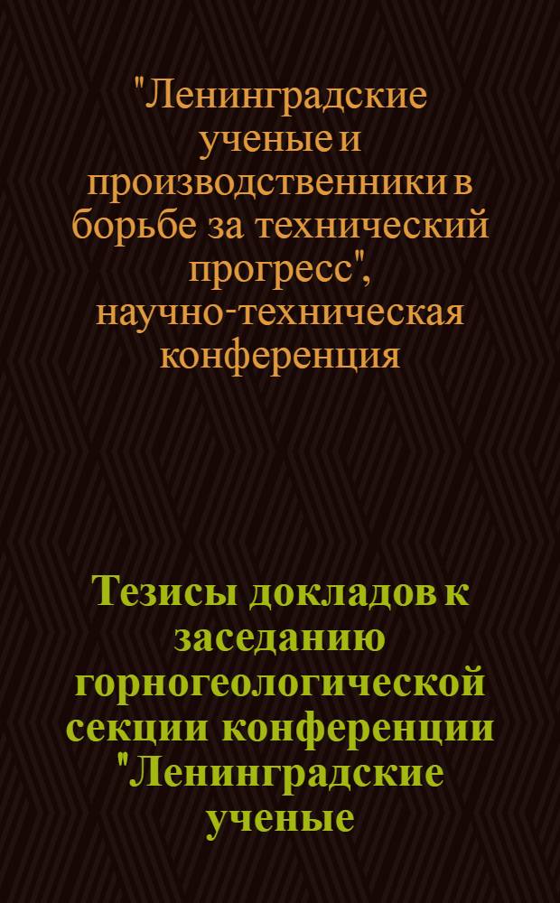 Тезисы докладов к заседанию горногеологической секции конференции "Ленинградские ученые, работники промышленности и транспорта в борьбе за технический прогресс". 8-9 октября 1964 г.