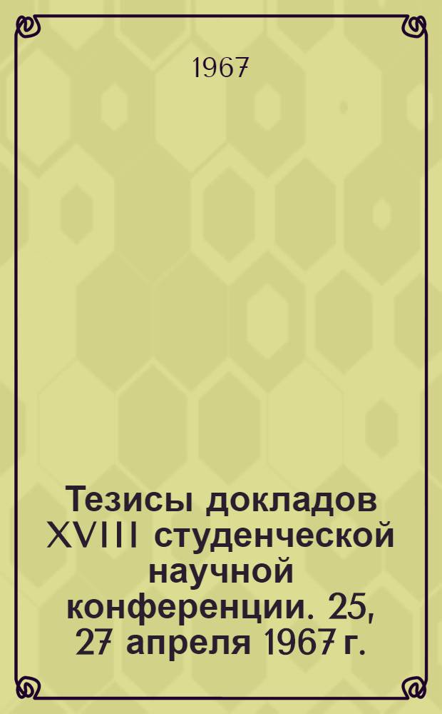 Тезисы докладов XVIII студенческой научной конференции. 25, 27 апреля 1967 г.