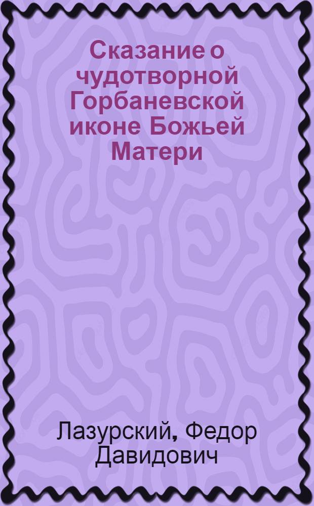Сказание о чудотворной Горбаневской иконе Божьей Матери : Сост. по данным первого сост. сказания прот. Петра Мазанова, изд. 7, 1899 г