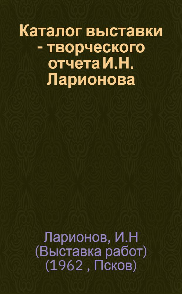 Каталог выставки - творческого отчета И.Н. Ларионова (50-летие творческой, музейной деятельности и 70-летие со дня рождения)