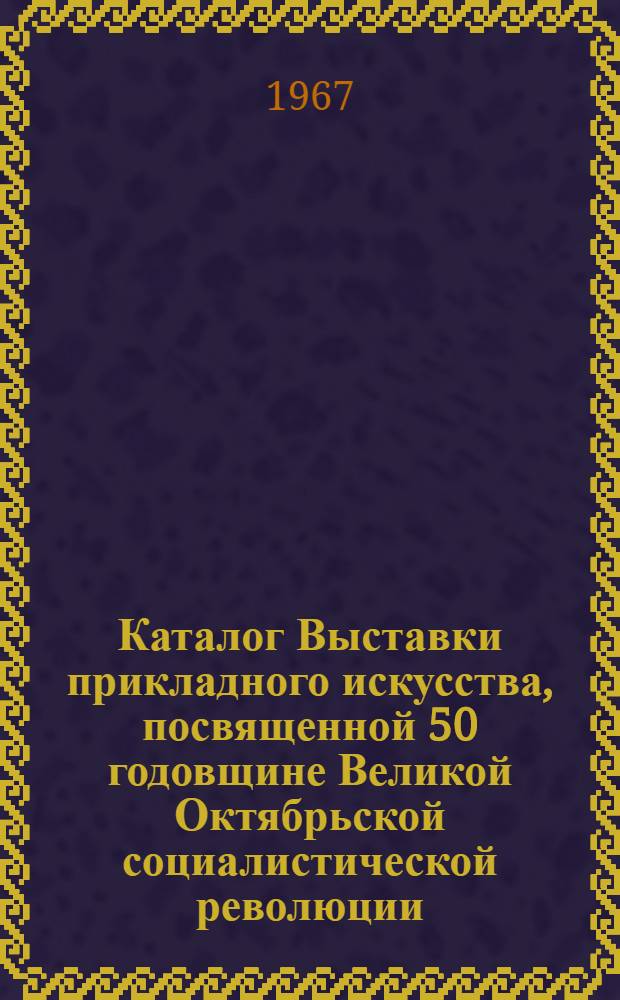 Каталог Выставки прикладного искусства, посвященной 50 годовщине Великой Октябрьской социалистической революции. Август 1967 г.