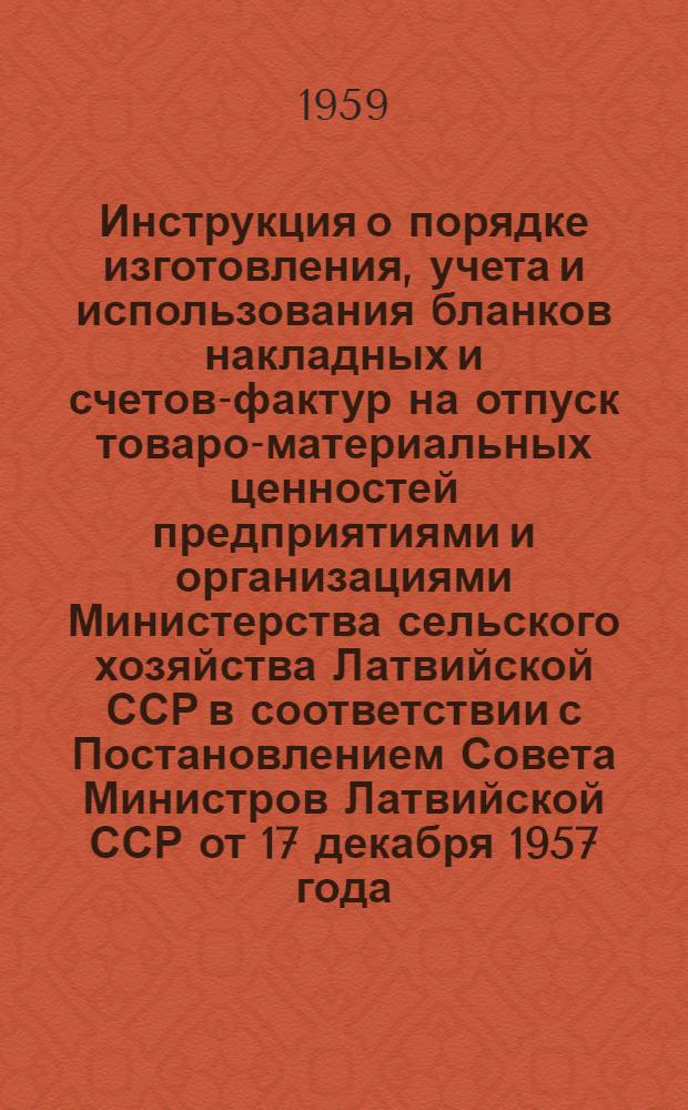 Инструкция о порядке изготовления, учета и использования бланков накладных и счетов-фактур на отпуск товаро-материальных ценностей предприятиями и организациями Министерства сельского хозяйства Латвийской ССР в соответствии с Постановлением Совета Министров Латвийской ССР от 17 декабря 1957 года : № 590 : Утв. 3/IV 1959 г