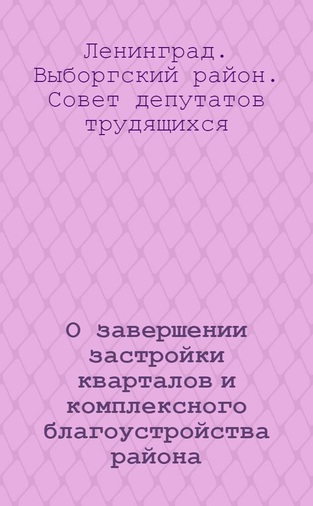 О завершении застройки кварталов и комплексного благоустройства района : Решение Выборгского районного Совета депутатов трудящихся от 25 апреля 1963 года