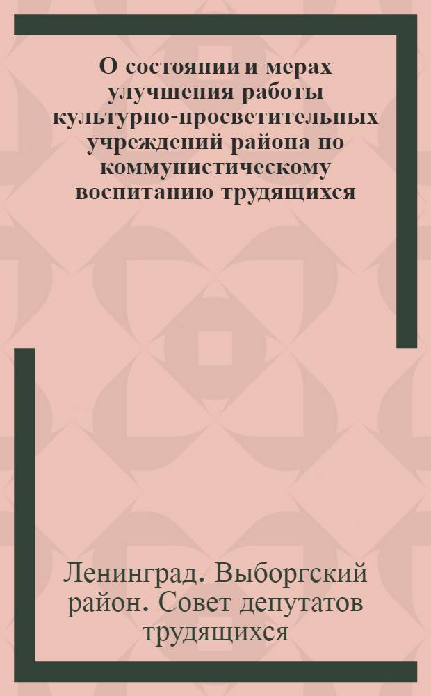 О состоянии и мерах улучшения работы культурно-просветительных учреждений района по коммунистическому воспитанию трудящихся : Решение Выборгского район. Совета деп. труд. от 26 сент. 1963 г