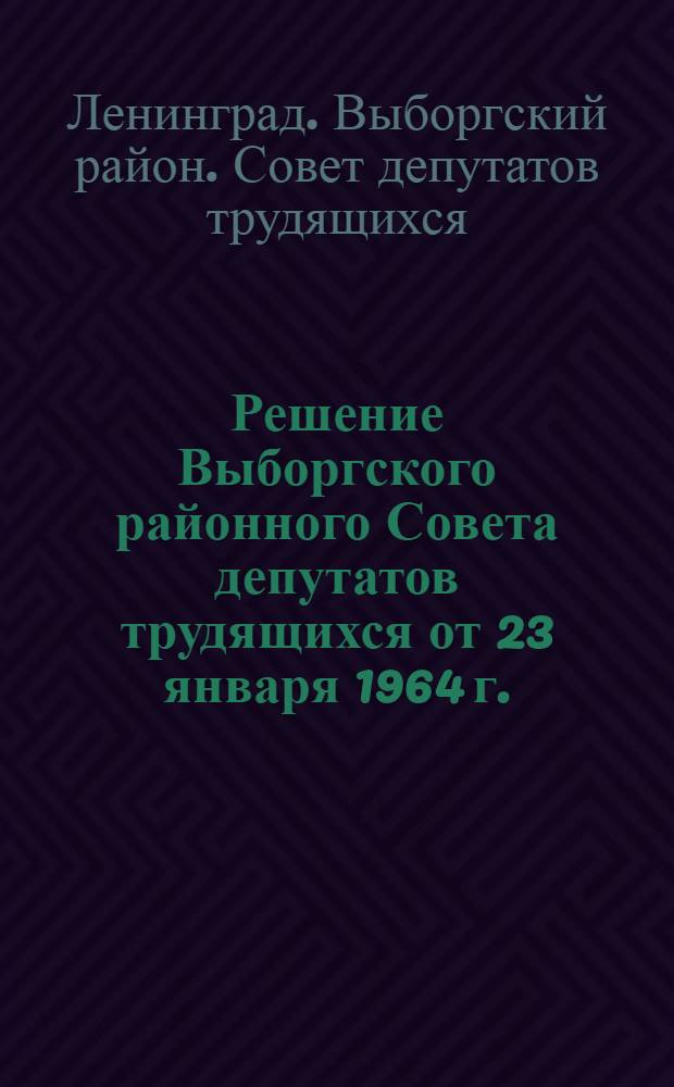 Решение Выборгского районного Совета депутатов трудящихся от 23 января 1964 г. : 1. Отчет о работе исполкома Выборгского райсовета депутатов трудящихся за 1963 г. 2. О плане развития городского хозяйства Выборгского района на 1964-1965 гг. 3. О бюджете Выборгского района на 1964-1965 гг