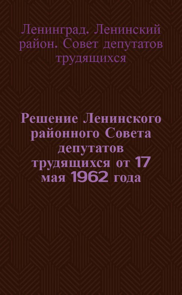 Решение Ленинского районного Совета депутатов трудящихся от 17 мая 1962 года : О состоянии и мерах по укреплению социалистической законности и общественного порядка