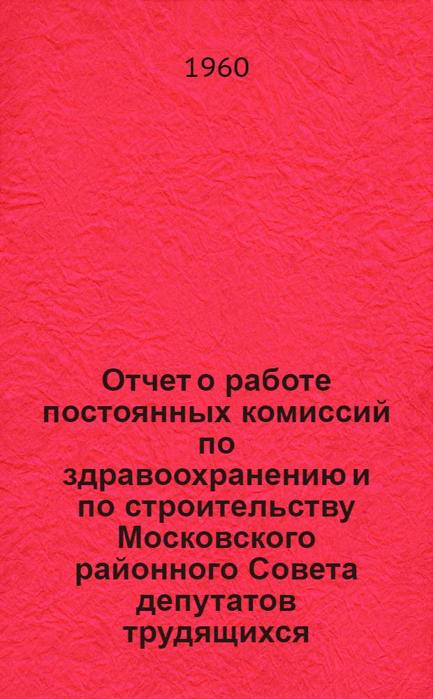 Отчет о работе постоянных комиссий по здравоохранению и по строительству Московского районного Совета депутатов трудящихся : Решение десятой сессии Моск. район. Совета деп. труд. VII созыва от 5 июля 1960 г. : Проект
