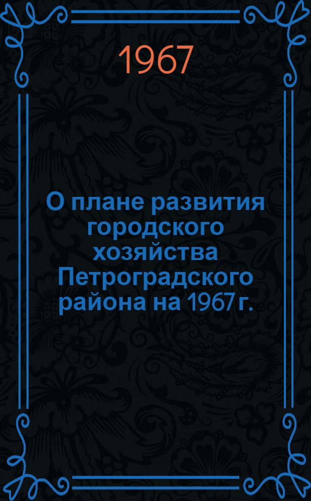 О плане развития городского хозяйства Петроградского района на 1967 г. : Принят на XII сессии Петрогр. район. Совета деп. труд. (X созыва) 19 янв. 1967 г