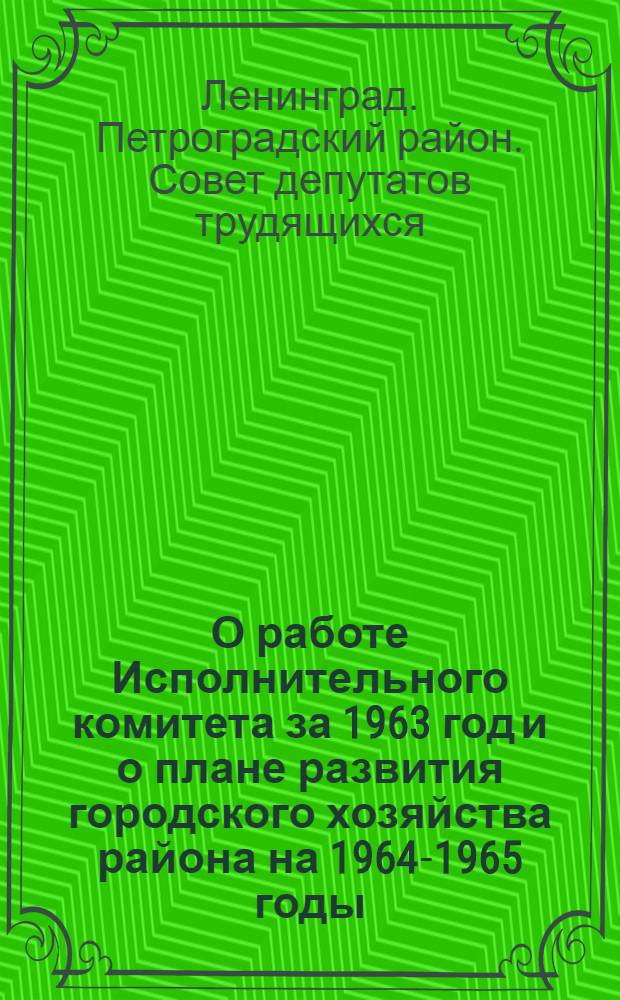 О работе Исполнительного комитета за 1963 год и о плане развития городского хозяйства района на 1964-1965 годы; О бюджете района на 1964-1965 гг. и исполнении бюджета за 1962 год: Приняты на VI сессии Петрогр. район. Совета деп. труд. (IX созыва) 23 янв. 1964 г. / Петрогр. район. Совет деп. труд