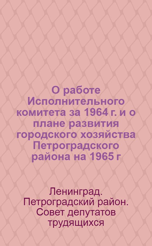 О работе Исполнительного комитета за 1964 г. и о плане развития городского хозяйства Петроградского района на 1965 г.; О бюджете района на 1965 г. и об утверждении отчета об исполнении бюджета за 1963 г.: Приняты на XII сессии Петрогр. район. Совета деп. труд. (IX созыва) 21 янв. 1965 г